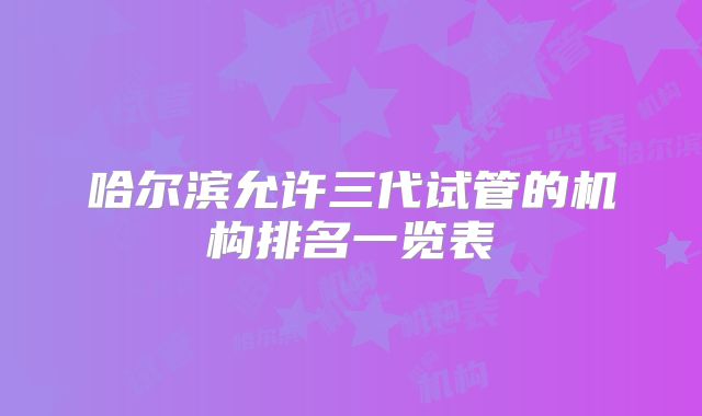 哈尔滨允许三代试管的机构排名一览表