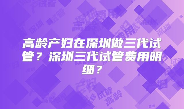 高龄产妇在深圳做三代试管？深圳三代试管费用明细？