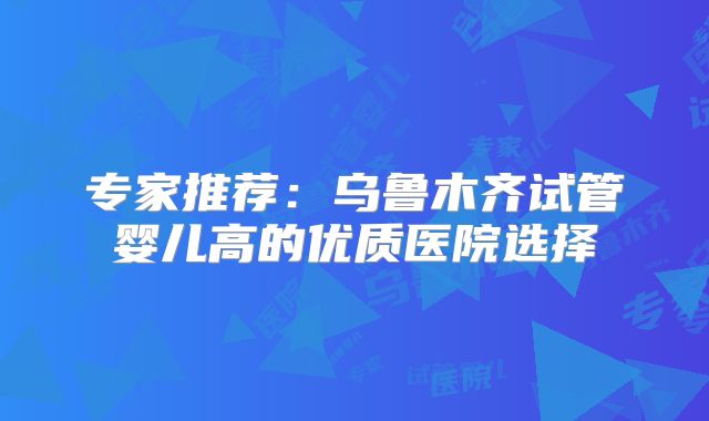 专家推荐：乌鲁木齐试管婴儿高的优质医院选择