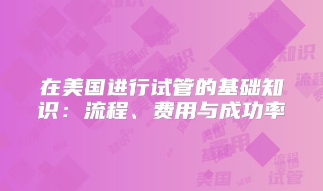 在美国进行试管的基础知识：流程、费用与成功率