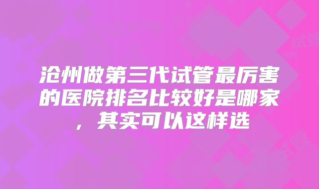 沧州做第三代试管最厉害的医院排名比较好是哪家，其实可以这样选