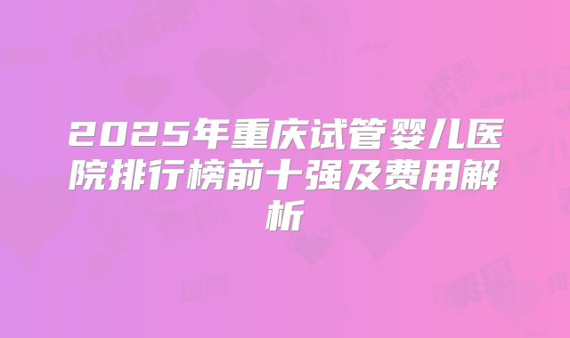 2025年重庆试管婴儿医院排行榜前十强及费用解析