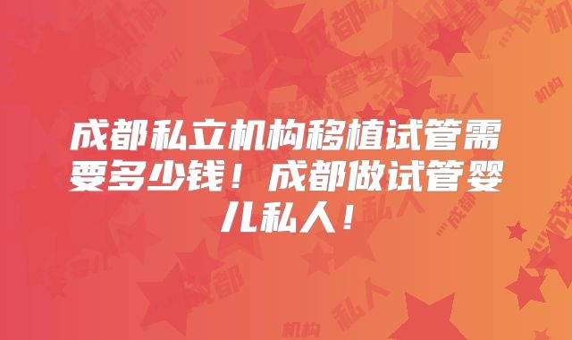 成都私立机构移植试管需要多少钱!成都做试管婴儿私人!