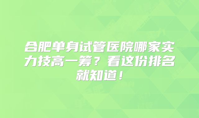 合肥单身试管医院哪家实力技高一筹?看这份排名就知道!