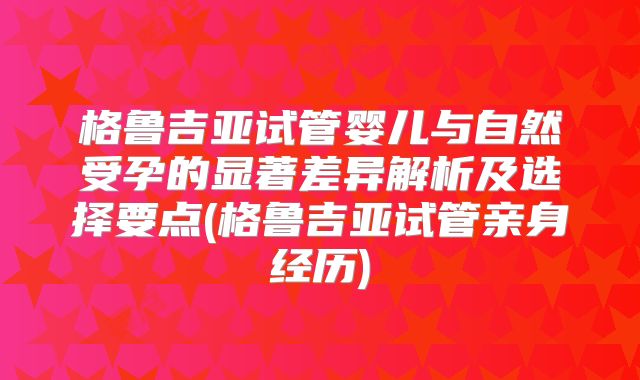 格鲁吉亚试管婴儿与自然受孕的显著差异解析及选择要点(格鲁吉亚试管亲身经历)