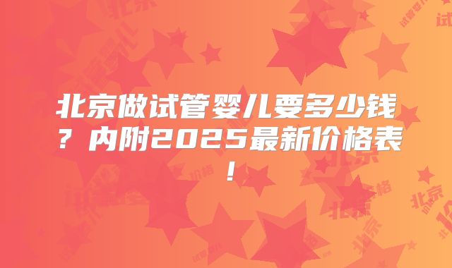 北京做试管婴儿要多少钱？内附2025最新价格表！