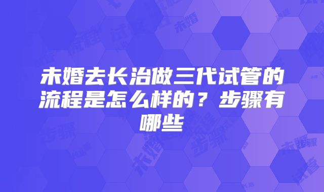 未婚去长治做三代试管的流程是怎么样的?步骤有哪些