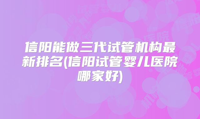 信阳能做三代试管机构最新排名(信阳试管婴儿医院哪家好)