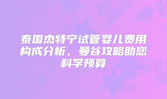 泰国杰特宁试管婴儿费用构成分析,曼谷攻略助您科学预算
