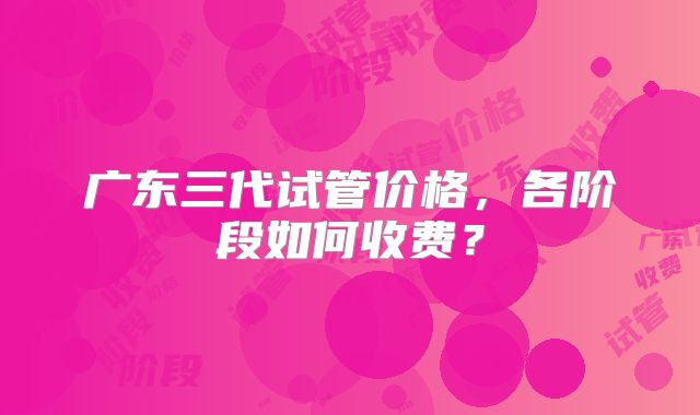 广东三代试管价格，各阶段如何收费？