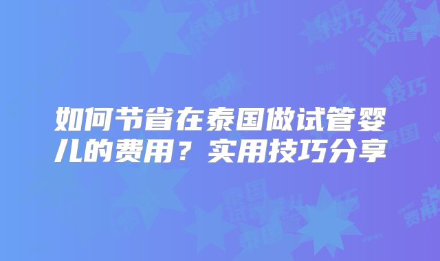 如何节省在泰国做试管婴儿的费用？实用技巧分享