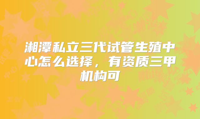 湘潭私立三代试管生殖中心怎么选择,有资质三甲机构可