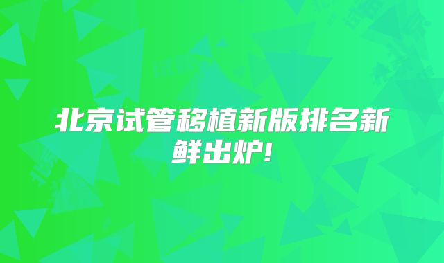 北京试管移植新版排名新鲜出炉!