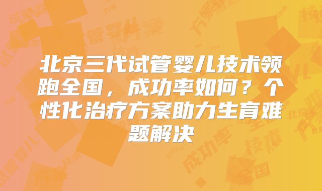 北京三代试管婴儿技术领跑全国，成功率如何？个性化治疗方案助力生育难题解决
