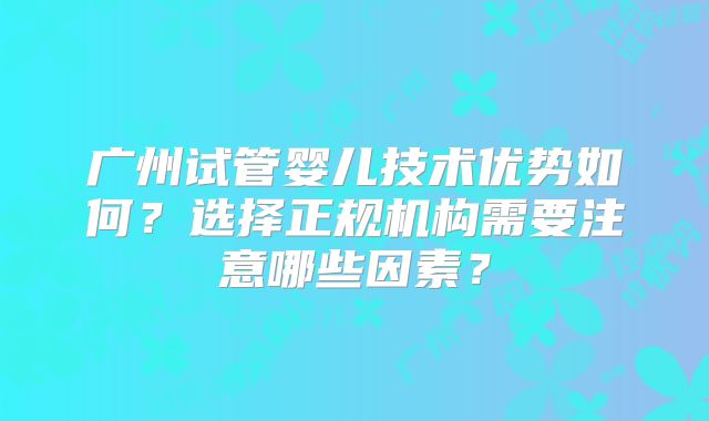广州试管婴儿技术优势如何？选择正规机构需要注意哪些因素？