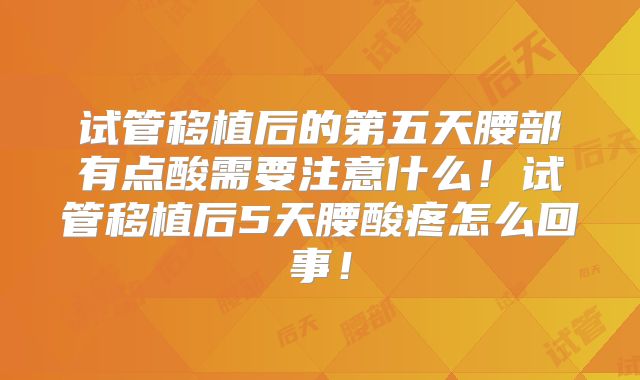 试管移植后的第五天腰部有点酸需要注意什么！试管移植后5天腰酸疼怎么回事！