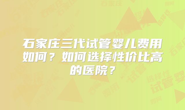 石家庄三代试管婴儿费用如何？如何选择性价比高的医院？