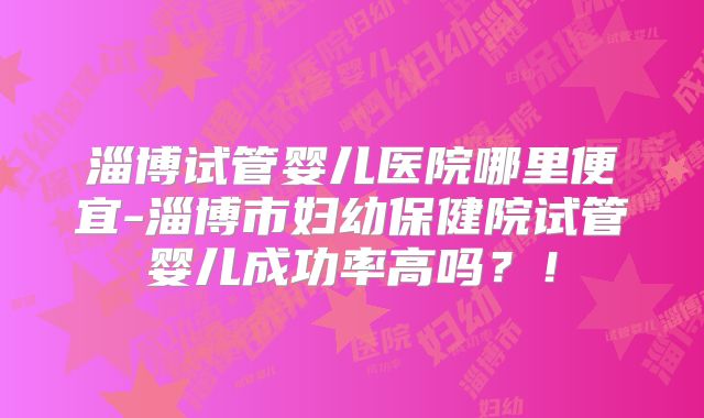 淄博试管婴儿医院哪里便宜-淄博市妇幼保健院试管婴儿成功率高吗？！