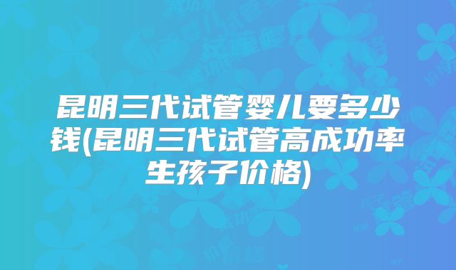 昆明三代试管婴儿要多少钱(昆明三代试管高成功率生孩子价格)