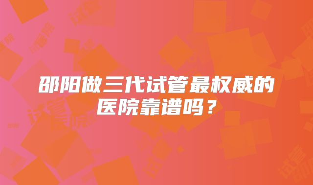邵阳做三代试管最权威的医院靠谱吗？