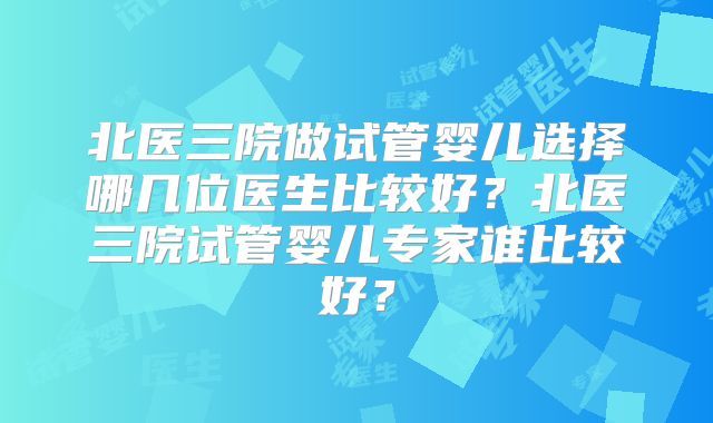 北医三院做试管婴儿选择哪几位医生比较好？北医三院试管婴儿专家谁比较好？