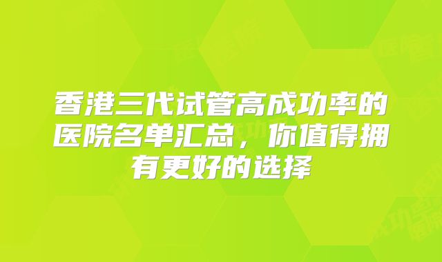香港三代试管高成功率的医院名单汇总，你值得拥有更好的选择