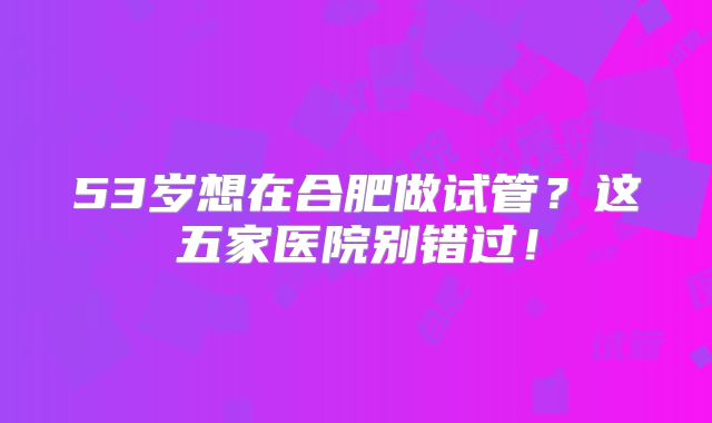 53岁想在合肥做试管?这五家医院别错过!