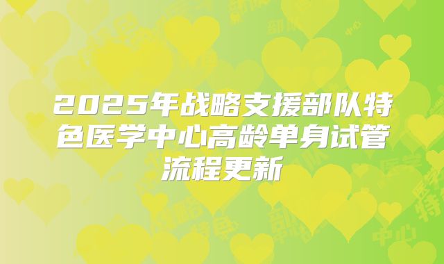 2025年战略支援部队特色医学中心高龄单身试管流程更新