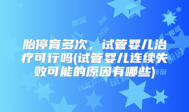 胎停育多次，试管婴儿治疗可行吗(试管婴儿连续失败可能的原因有哪些)