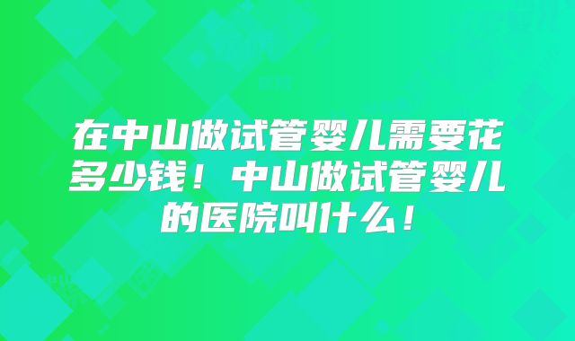 在中山做试管婴儿需要花多少钱!中山做试管婴儿的医院叫什么!
