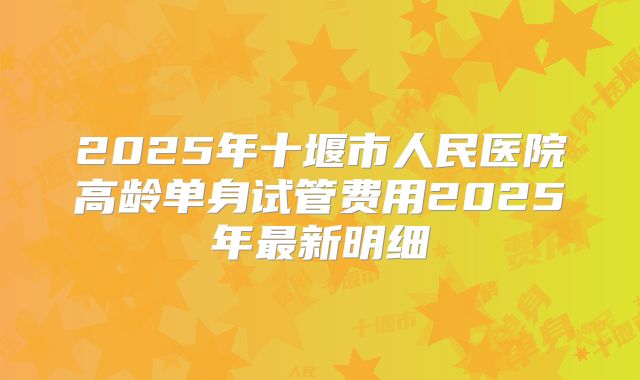 2025年十堰市人民医院高龄单身试管费用2025年最新明细