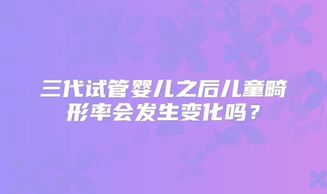 三代试管婴儿之后儿童畸形率会发生变化吗？