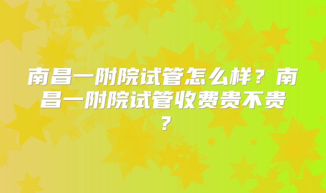 南昌一附院试管怎么样？南昌一附院试管收费贵不贵？