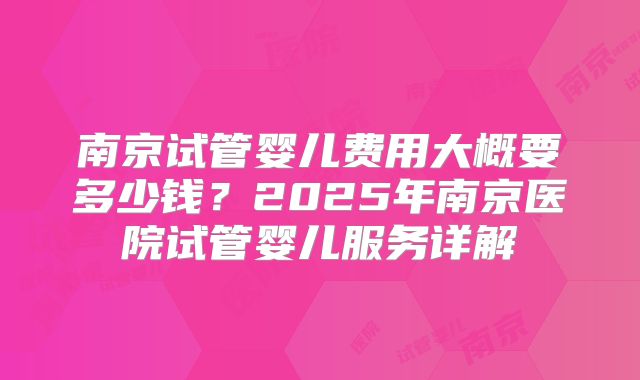 南京试管婴儿费用大概要多少钱？2025年南京医院试管婴儿服务详解