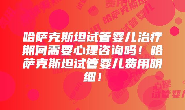 哈萨克斯坦试管婴儿治疗期间需要心理咨询吗！哈萨克斯坦试管婴儿费用明细！