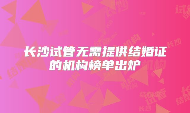 长沙试管无需提供结婚证的机构榜单出炉