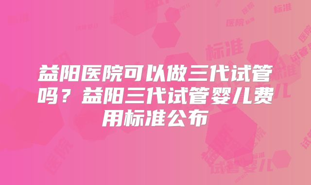 益阳医院可以做三代试管吗？益阳三代试管婴儿费用标准公布