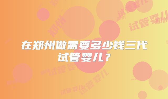 在郑州做需要多少钱三代试管婴儿?