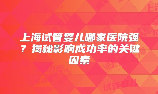 上海试管婴儿哪家医院强？揭秘影响成功率的关键因素
