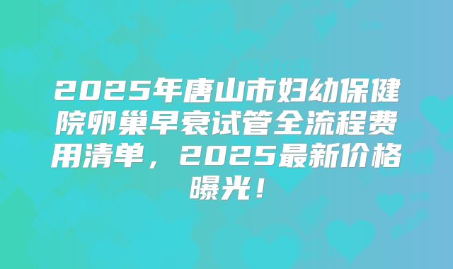 2025年唐山市妇幼保健院卵巢早衰试管全流程费用清单，2025最新价格曝光！