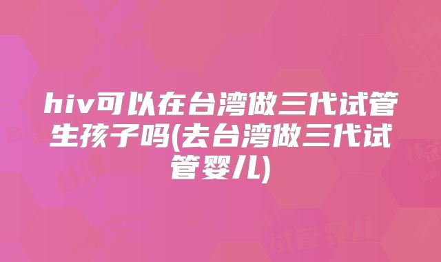 hiv可以在台湾做三代试管生孩子吗(去台湾做三代试管婴儿)