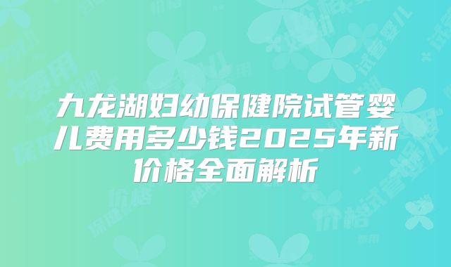 九龙湖妇幼保健院试管婴儿费用多少钱2025年新价格全面解析