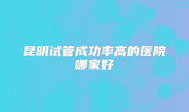昆明试管成功率高的医院哪家好