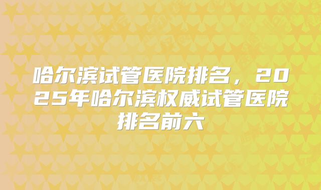 哈尔滨试管医院排名，2025年哈尔滨权威试管医院排名前六