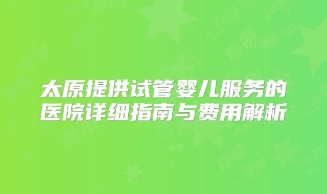 太原提供试管婴儿服务的医院详细指南与费用解析