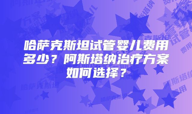 哈萨克斯坦试管婴儿费用多少？阿斯塔纳治疗方案如何选择？