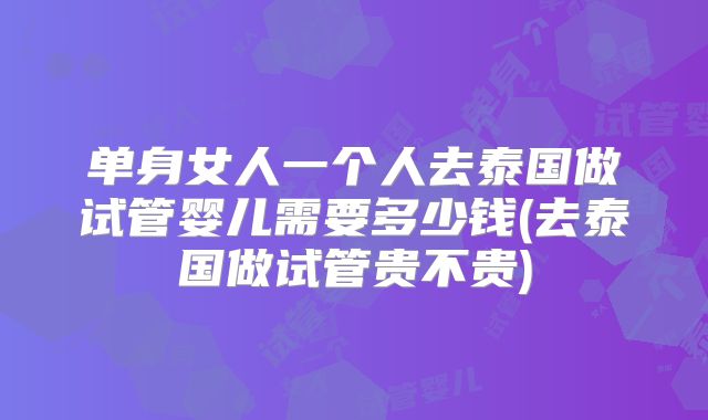 单身女人一个人去泰国做试管婴儿需要多少钱(去泰国做试管贵不贵)