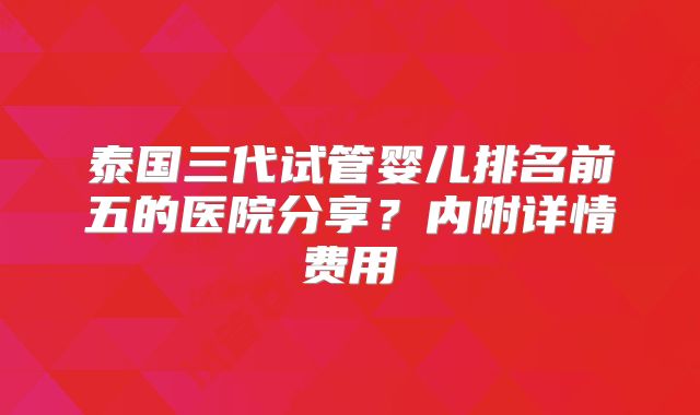 泰国三代试管婴儿排名前五的医院分享？内附详情费用