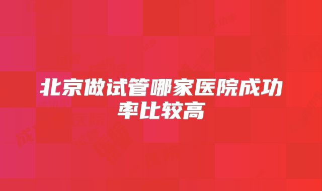 北京做试管哪家医院成功率比较高