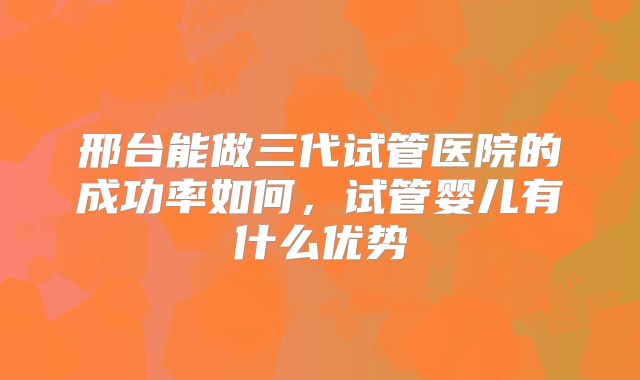 邢台能做三代试管医院的成功率如何，试管婴儿有什么优势
